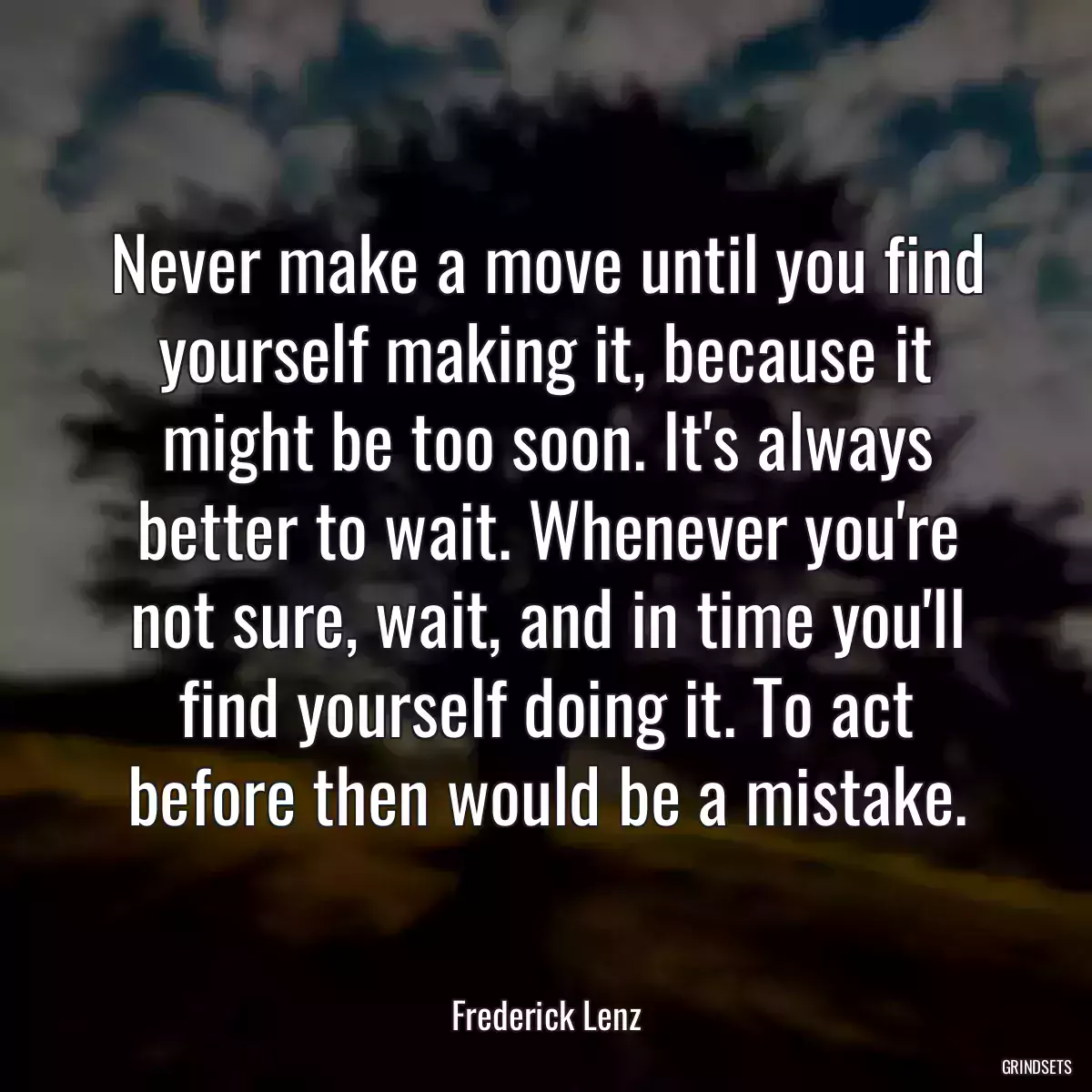 Never make a move until you find yourself making it, because it might be too soon. It\'s always better to wait. Whenever you\'re not sure, wait, and in time you\'ll find yourself doing it. To act before then would be a mistake.