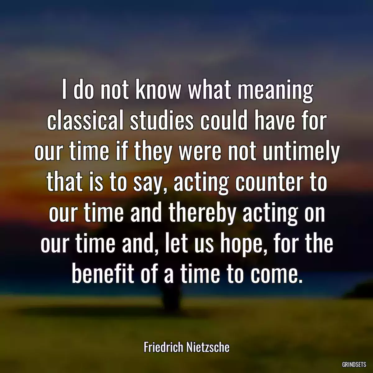 I do not know what meaning classical studies could have for our time if they were not untimely that is to say, acting counter to our time and thereby acting on our time and, let us hope, for the benefit of a time to come.