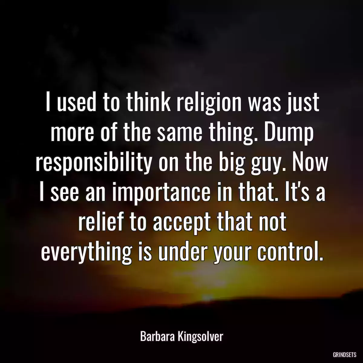 I used to think religion was just more of the same thing. Dump responsibility on the big guy. Now I see an importance in that. It\'s a relief to accept that not everything is under your control.