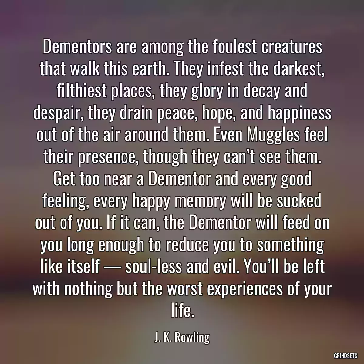 Dementors are among the foulest creatures that walk this earth. They infest the darkest, filthiest places, they glory in decay and despair, they drain peace, hope, and happiness out of the air around them. Even Muggles feel their presence, though they can’t see them. Get too near a Dementor and every good feeling, every happy memory will be sucked out of you. If it can, the Dementor will feed on you long enough to reduce you to something like itself — soul-less and evil. You’ll be left with nothing but the worst experiences of your life.