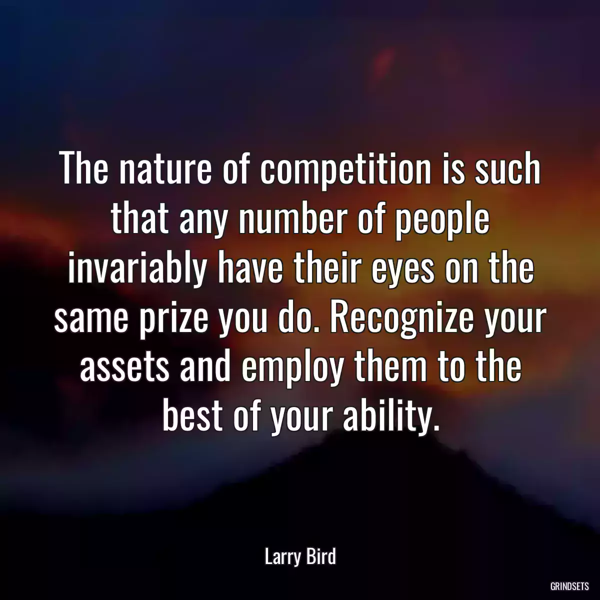 The nature of competition is such that any number of people invariably have their eyes on the same prize you do. Recognize your assets and employ them to the best of your ability.