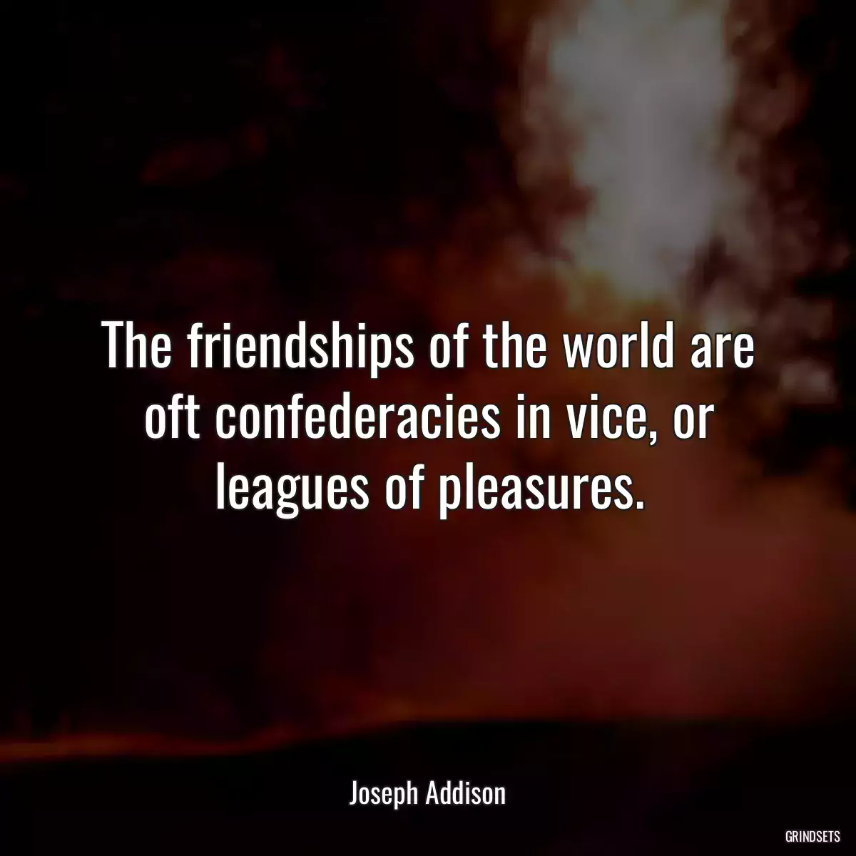 The friendships of the world are oft confederacies in vice, or leagues of pleasures.