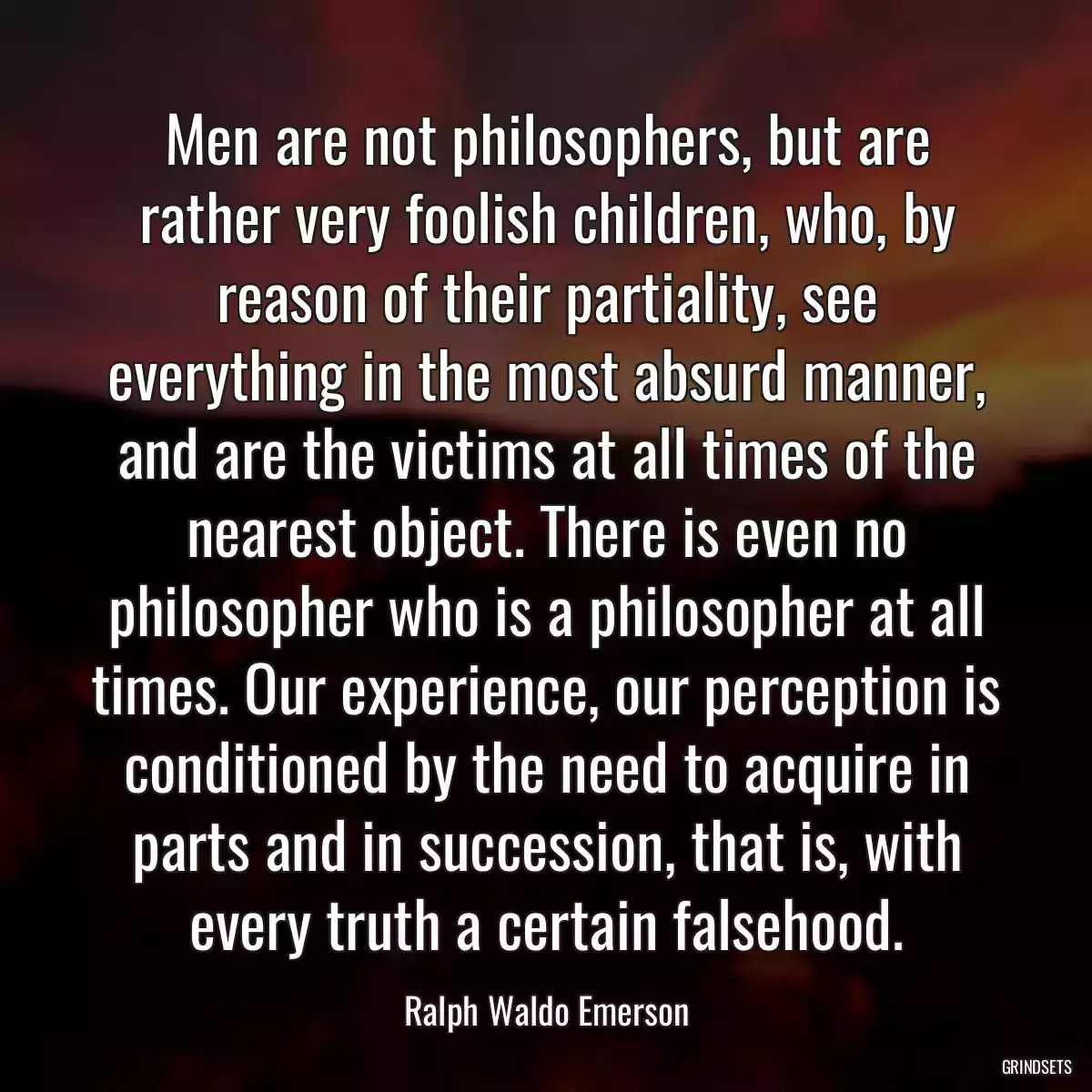 Men are not philosophers, but are rather very foolish children, who, by reason of their partiality, see everything in the most absurd manner, and are the victims at all times of the nearest object. There is even no philosopher who is a philosopher at all times. Our experience, our perception is conditioned by the need to acquire in parts and in succession, that is, with every truth a certain falsehood.