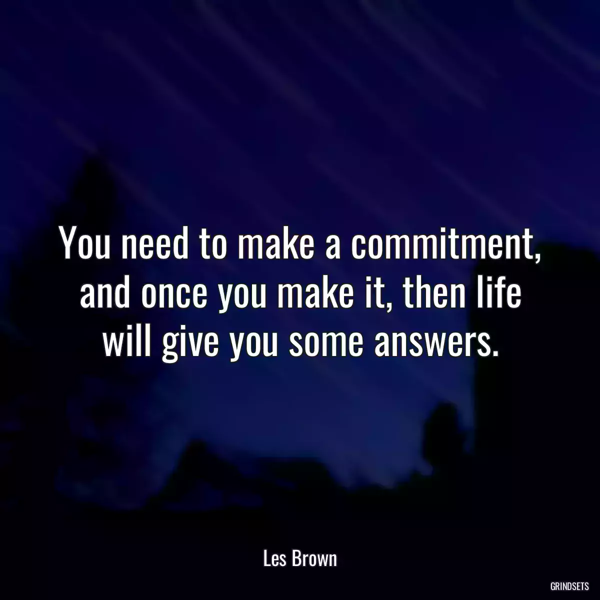 You need to make a commitment, and once you make it, then life will give you some answers.