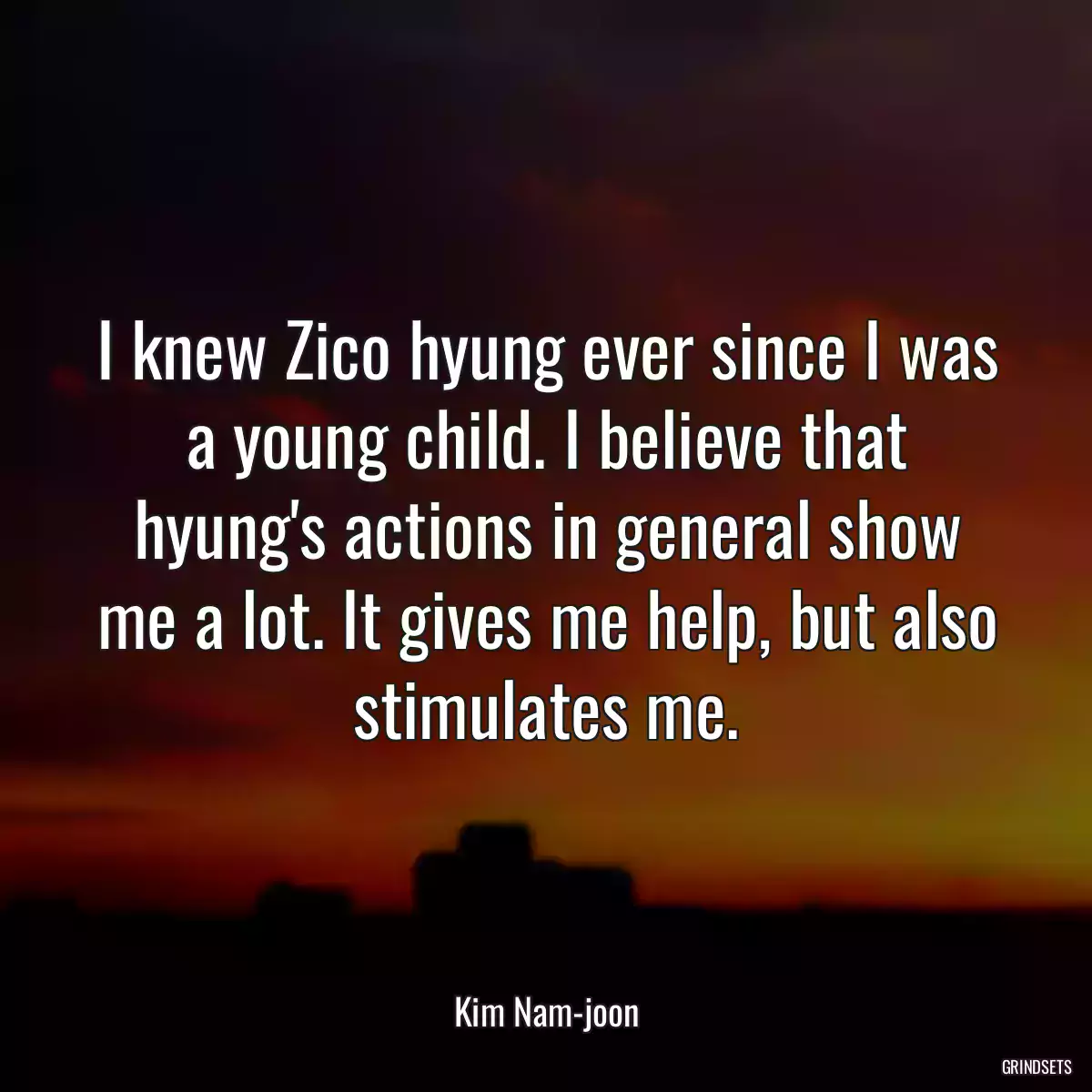 I knew Zico hyung ever since I was a young child. I believe that hyung\'s actions in general show me a lot. It gives me help, but also stimulates me.