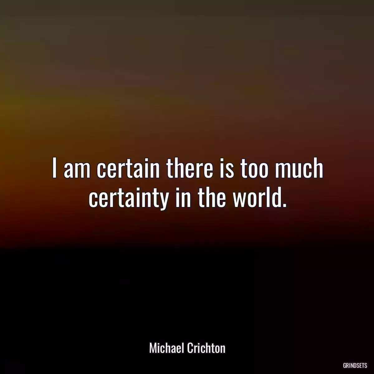 I am certain there is too much certainty in the world.