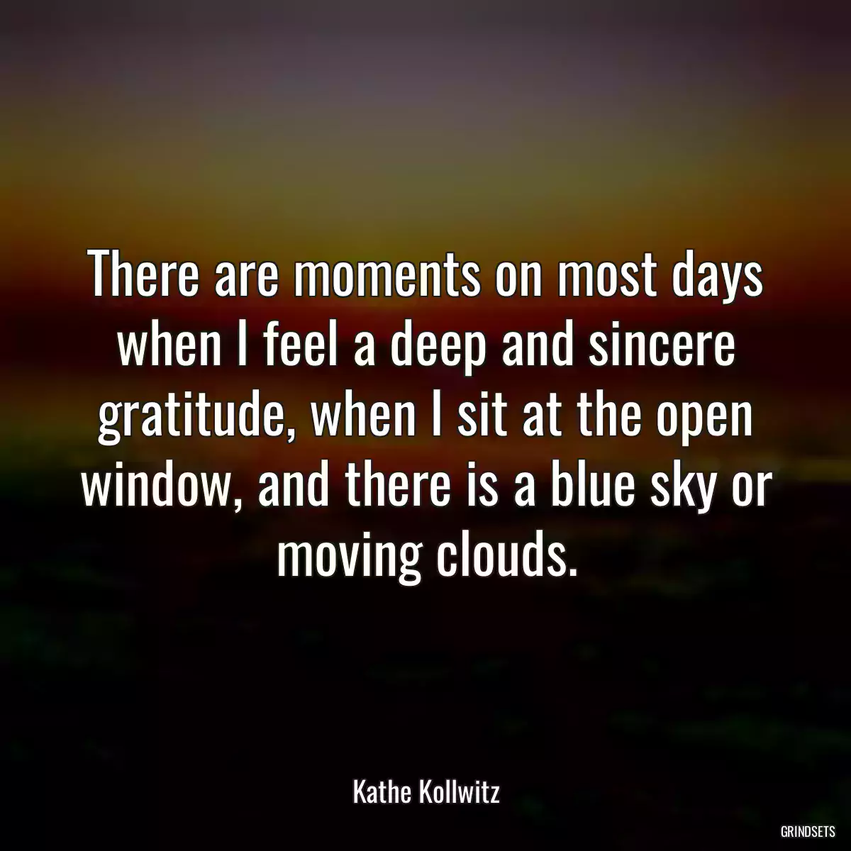 There are moments on most days when I feel a deep and sincere gratitude, when I sit at the open window, and there is a blue sky or moving clouds.