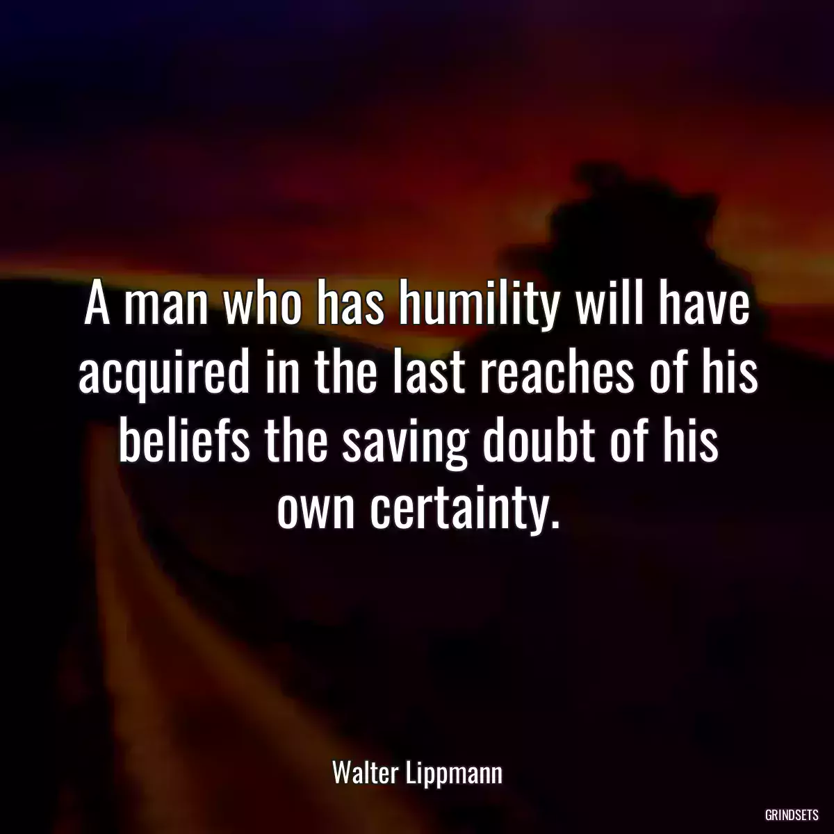 A man who has humility will have acquired in the last reaches of his beliefs the saving doubt of his own certainty.