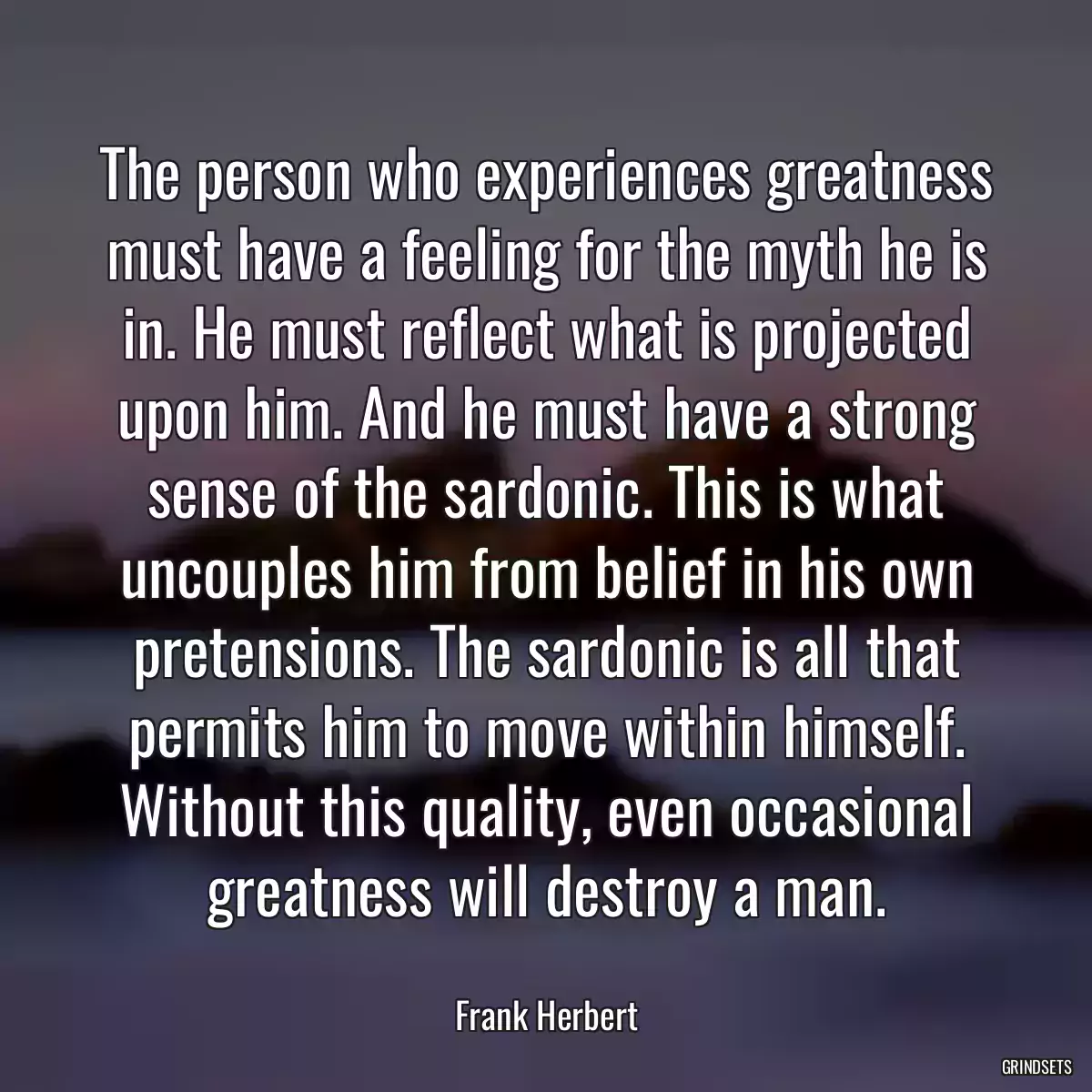 The person who experiences greatness must have a feeling for the myth he is in. He must reflect what is projected upon him. And he must have a strong sense of the sardonic. This is what uncouples him from belief in his own pretensions. The sardonic is all that permits him to move within himself. Without this quality, even occasional greatness will destroy a man.