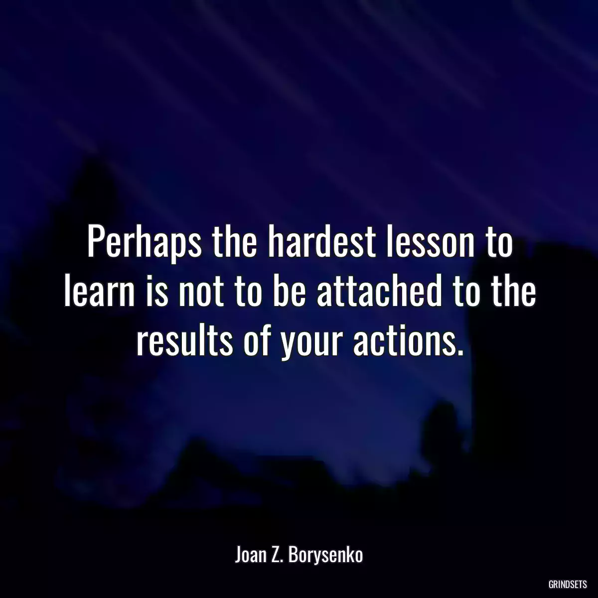 Perhaps the hardest lesson to learn is not to be attached to the results of your actions.