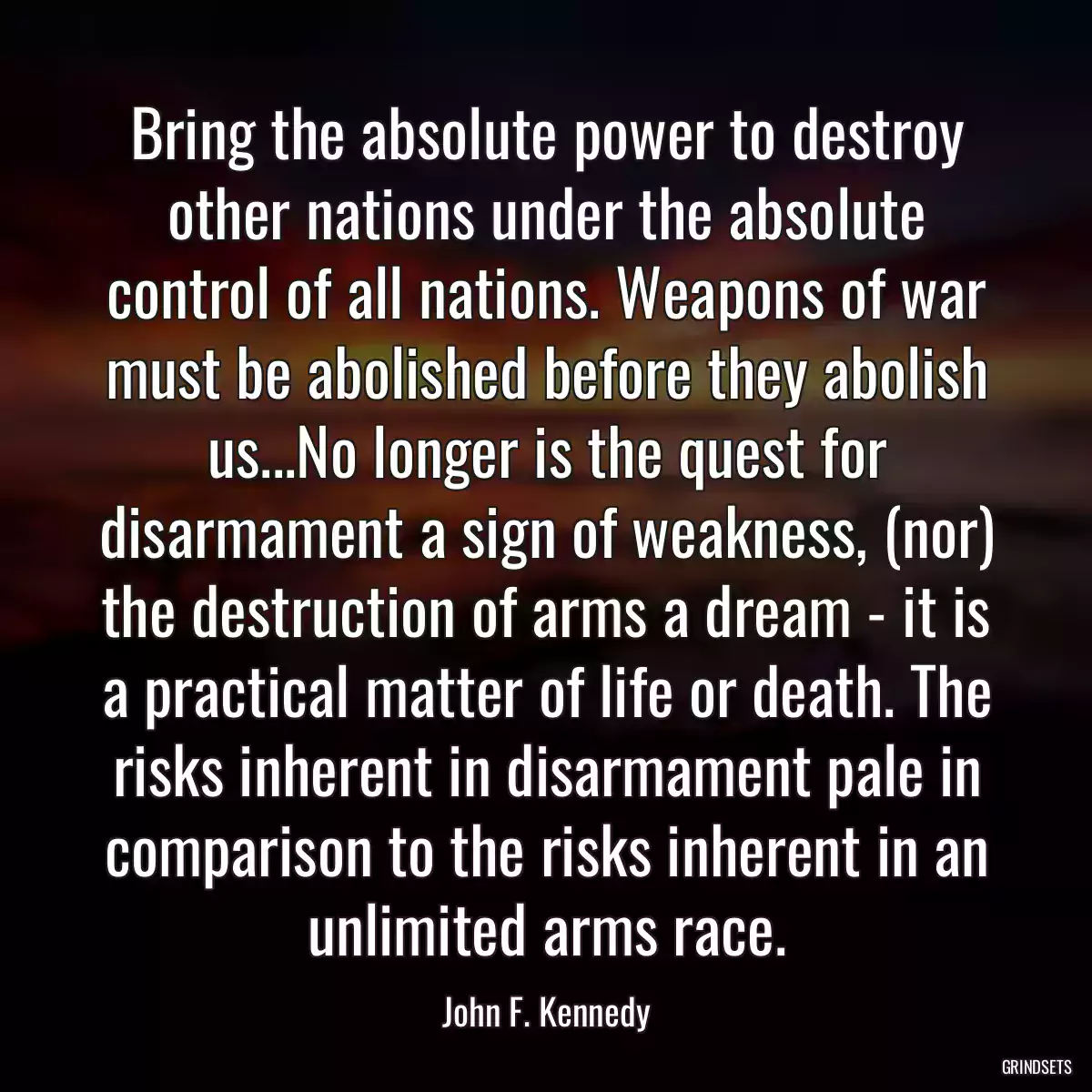 Bring the absolute power to destroy other nations under the absolute control of all nations. Weapons of war must be abolished before they abolish us...No longer is the quest for disarmament a sign of weakness, (nor) the destruction of arms a dream - it is a practical matter of life or death. The risks inherent in disarmament pale in comparison to the risks inherent in an unlimited arms race.