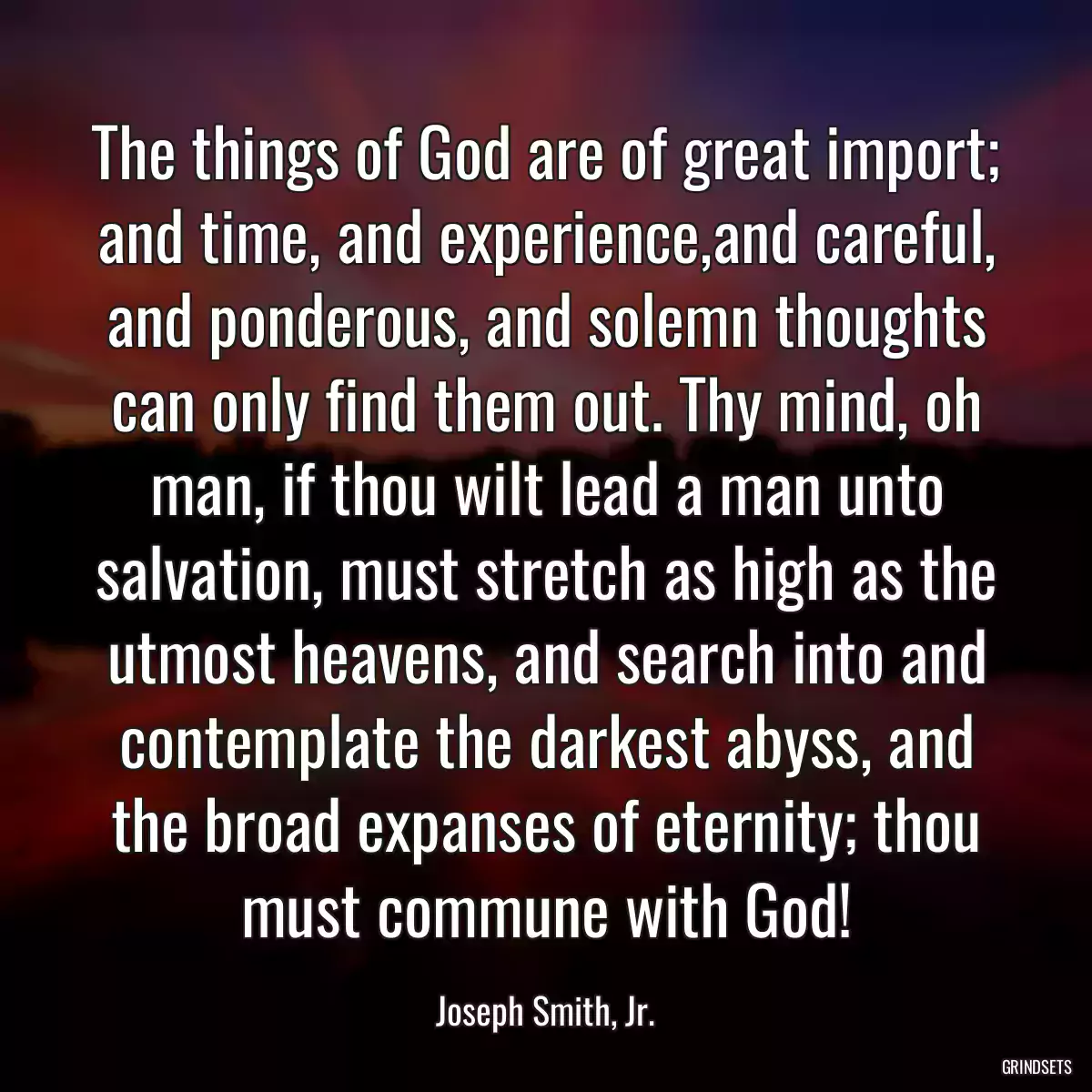 The things of God are of great import; and time, and experience,and careful, and ponderous, and solemn thoughts can only find them out. Thy mind, oh man, if thou wilt lead a man unto salvation, must stretch as high as the utmost heavens, and search into and contemplate the darkest abyss, and the broad expanses of eternity; thou must commune with God!