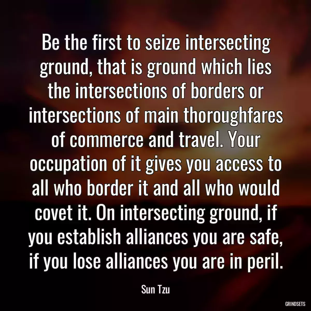 Be the first to seize intersecting ground, that is ground which lies the intersections of borders or intersections of main thoroughfares of commerce and travel. Your occupation of it gives you access to all who border it and all who would covet it. On intersecting ground, if you establish alliances you are safe, if you lose alliances you are in peril.