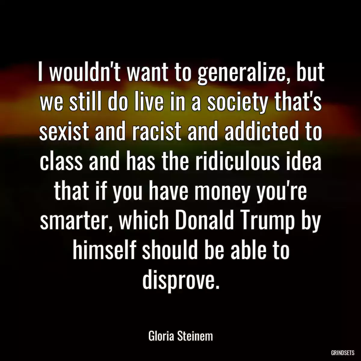 I wouldn\'t want to generalize, but we still do live in a society that\'s sexist and racist and addicted to class and has the ridiculous idea that if you have money you\'re smarter, which Donald Trump by himself should be able to disprove.