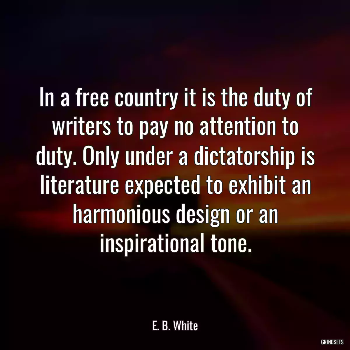 In a free country it is the duty of writers to pay no attention to duty. Only under a dictatorship is literature expected to exhibit an harmonious design or an inspirational tone.