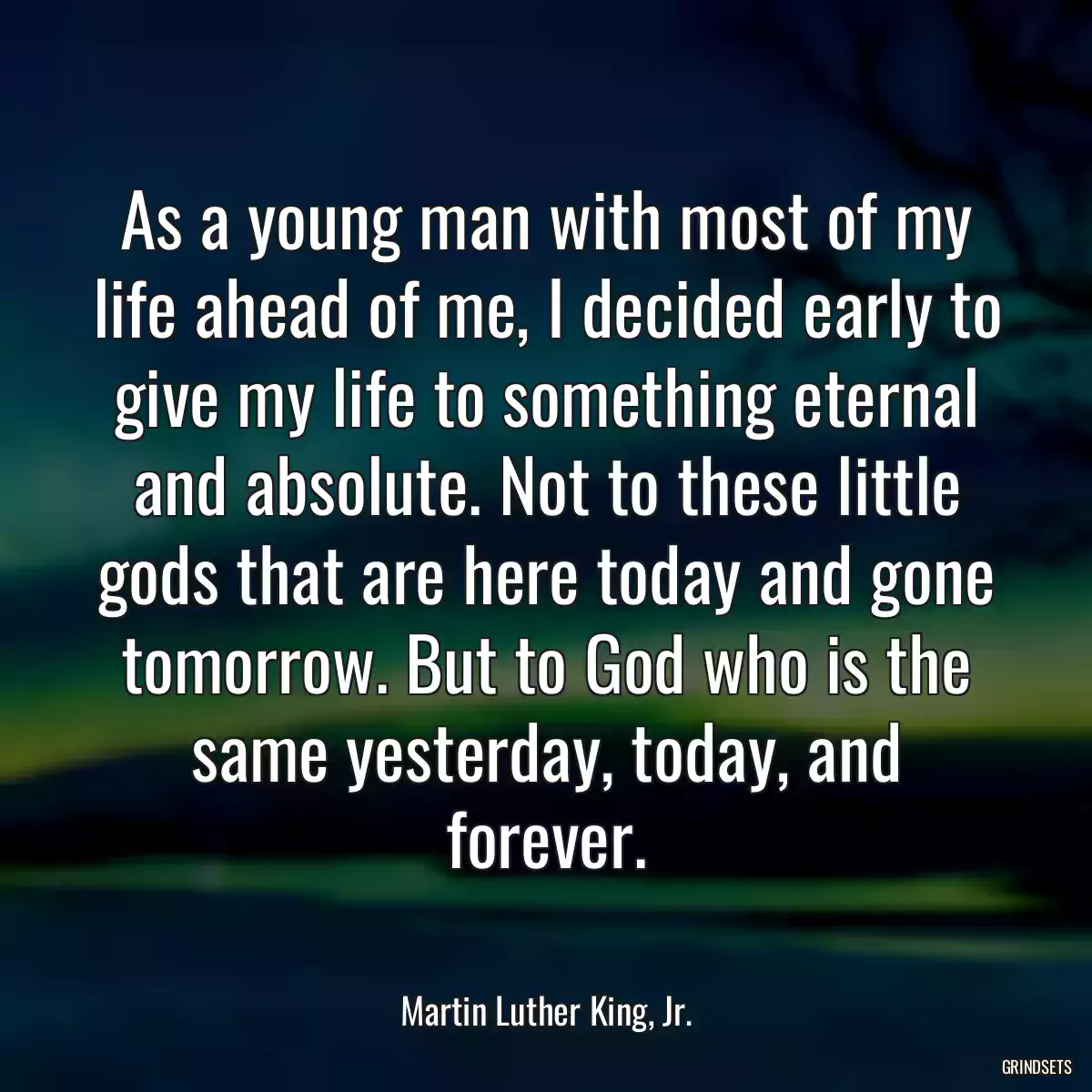 As a young man with most of my life ahead of me, I decided early to give my life to something eternal and absolute. Not to these little gods that are here today and gone tomorrow. But to God who is the same yesterday, today, and forever.