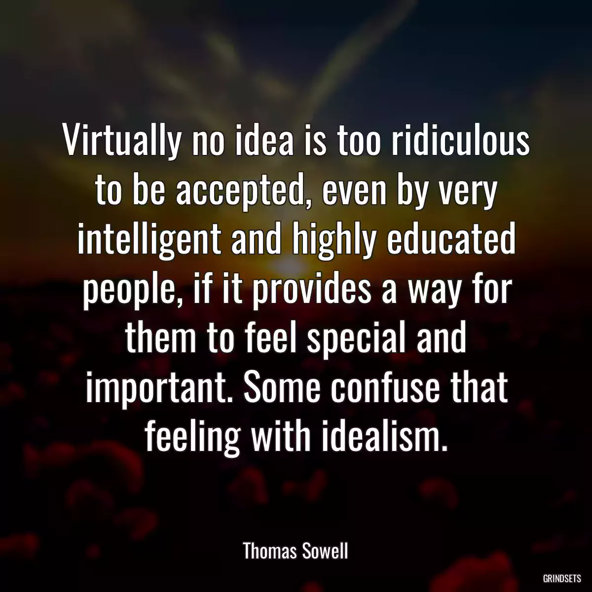 Virtually no idea is too ridiculous to be accepted, even by very intelligent and highly educated people, if it provides a way for them to feel special and important. Some confuse that feeling with idealism.
