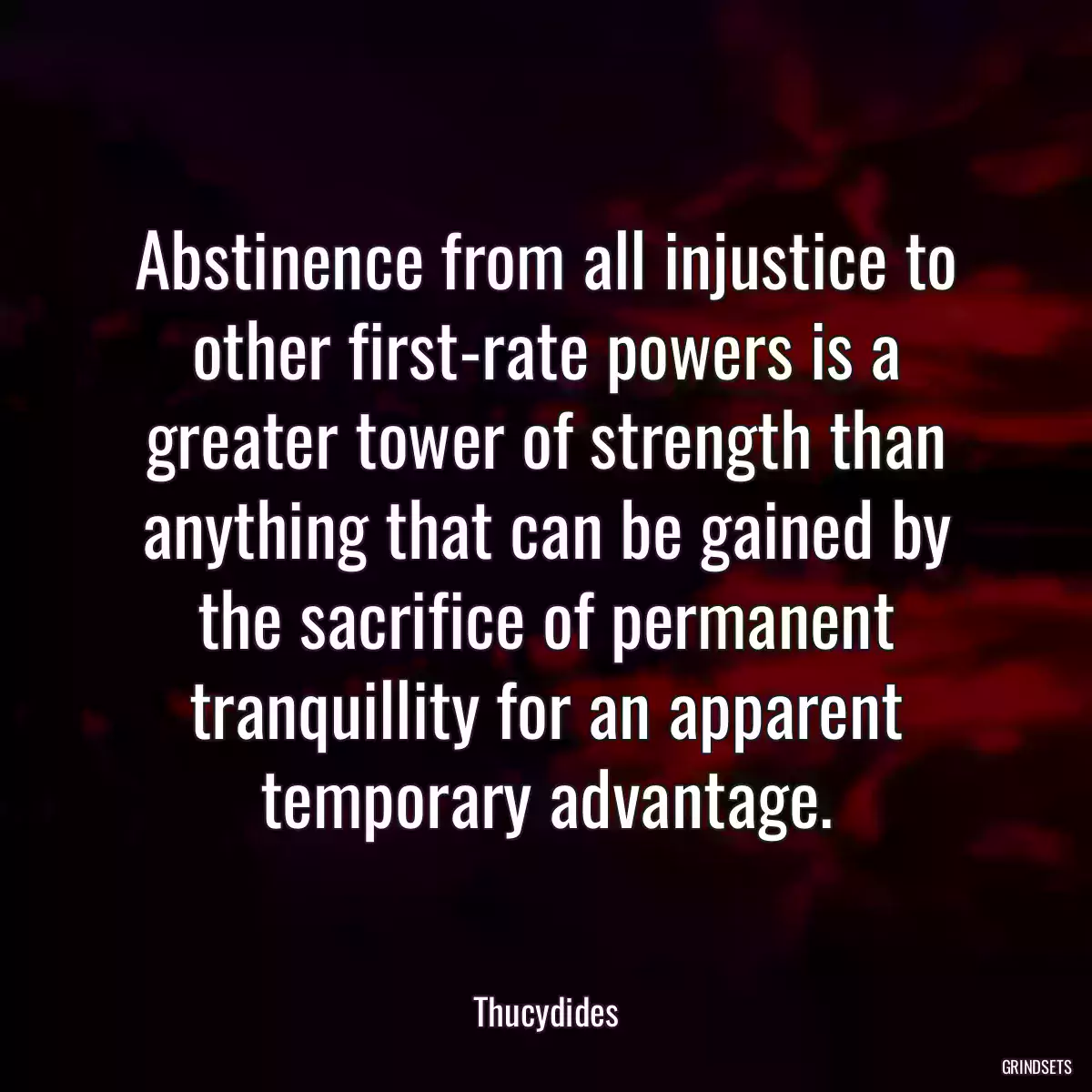 Abstinence from all injustice to other first-rate powers is a greater tower of strength than anything that can be gained by the sacrifice of permanent tranquillity for an apparent temporary advantage.