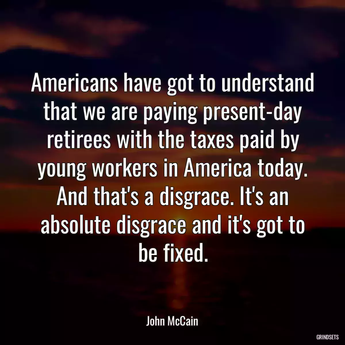 Americans have got to understand that we are paying present-day retirees with the taxes paid by young workers in America today. And that\'s a disgrace. It\'s an absolute disgrace and it\'s got to be fixed.