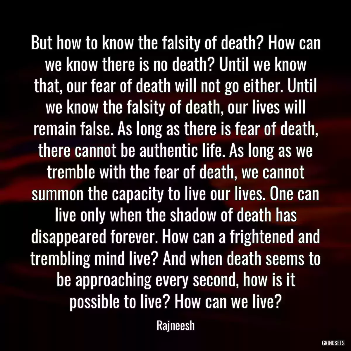 But how to know the falsity of death? How can we know there is no death? Until we know that, our fear of death will not go either. Until we know the falsity of death, our lives will remain false. As long as there is fear of death, there cannot be authentic life. As long as we tremble with the fear of death, we cannot summon the capacity to live our lives. One can live only when the shadow of death has disappeared forever. How can a frightened and trembling mind live? And when death seems to be approaching every second, how is it possible to live? How can we live?