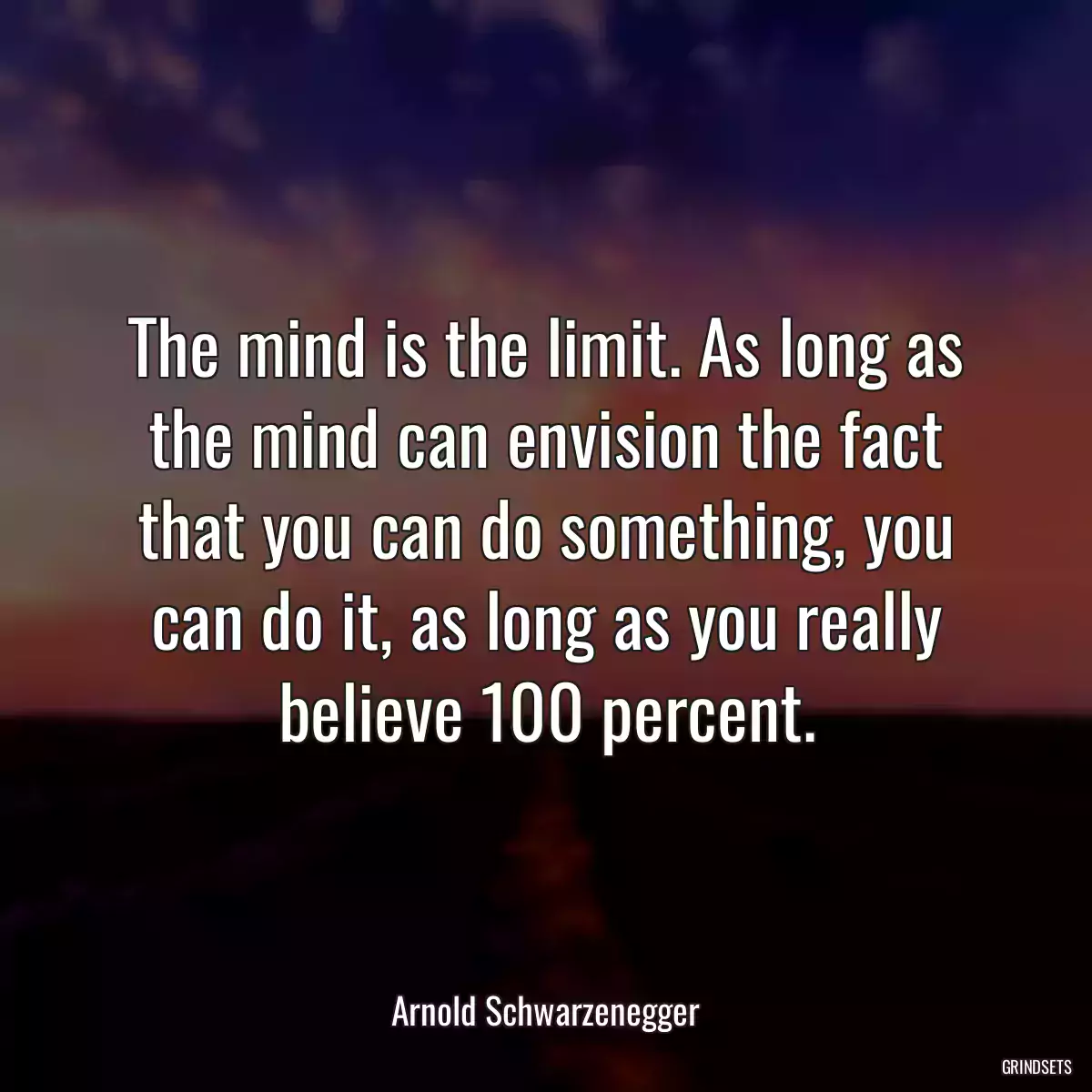 The mind is the limit. As long as the mind can envision the fact that you can do something, you can do it, as long as you really believe 100 percent.