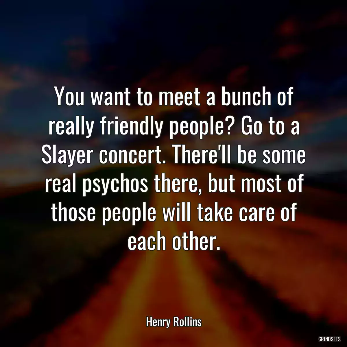 You want to meet a bunch of really friendly people? Go to a Slayer concert. There\'ll be some real psychos there, but most of those people will take care of each other.