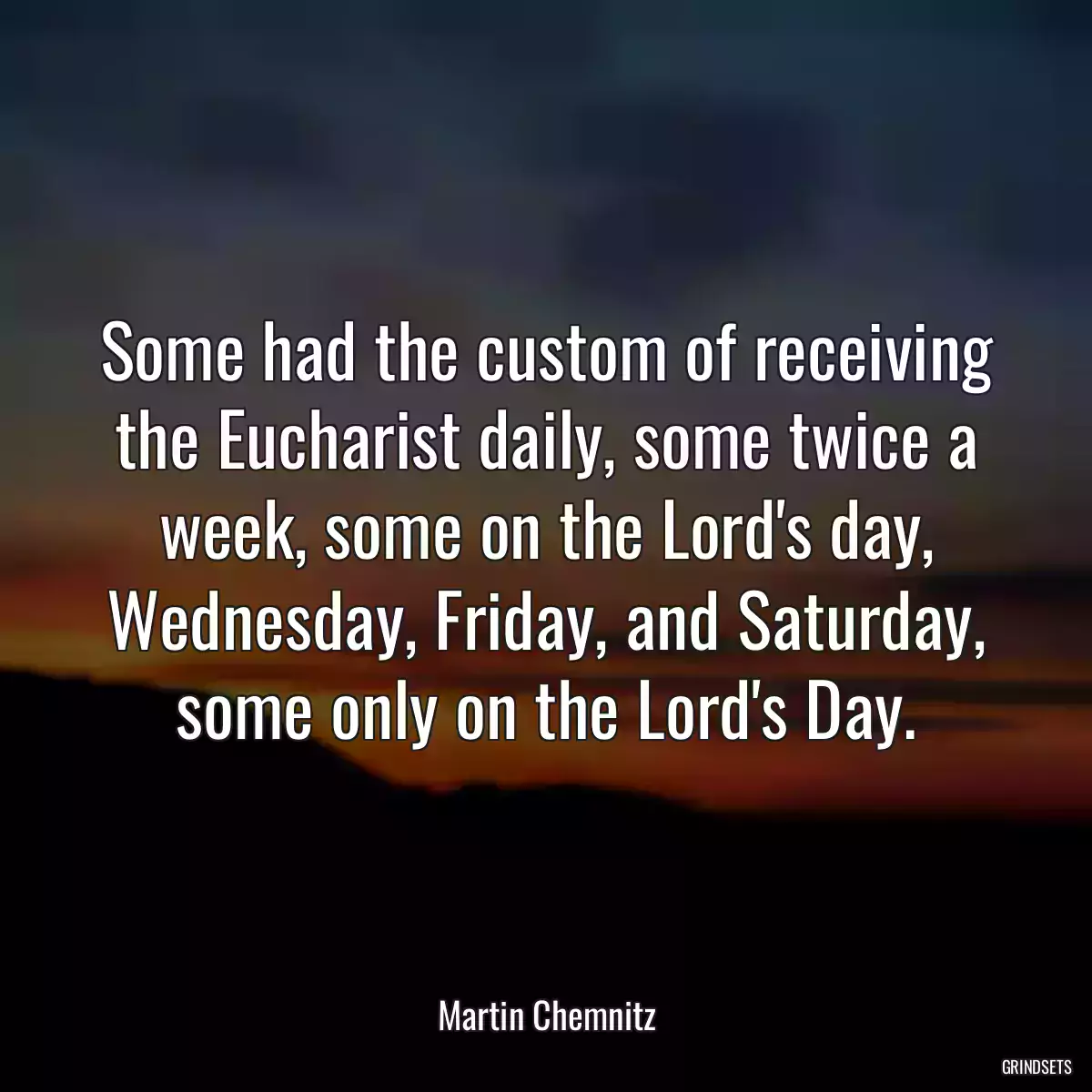 Some had the custom of receiving the Eucharist daily, some twice a week, some on the Lord\'s day, Wednesday, Friday, and Saturday, some only on the Lord\'s Day.