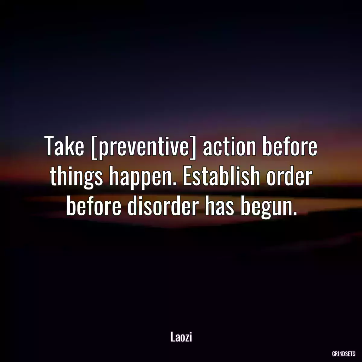 Take [preventive] action before things happen. Establish order before disorder has begun.