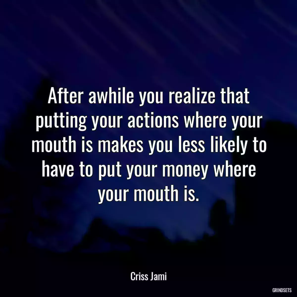 After awhile you realize that putting your actions where your mouth is makes you less likely to have to put your money where your mouth is.