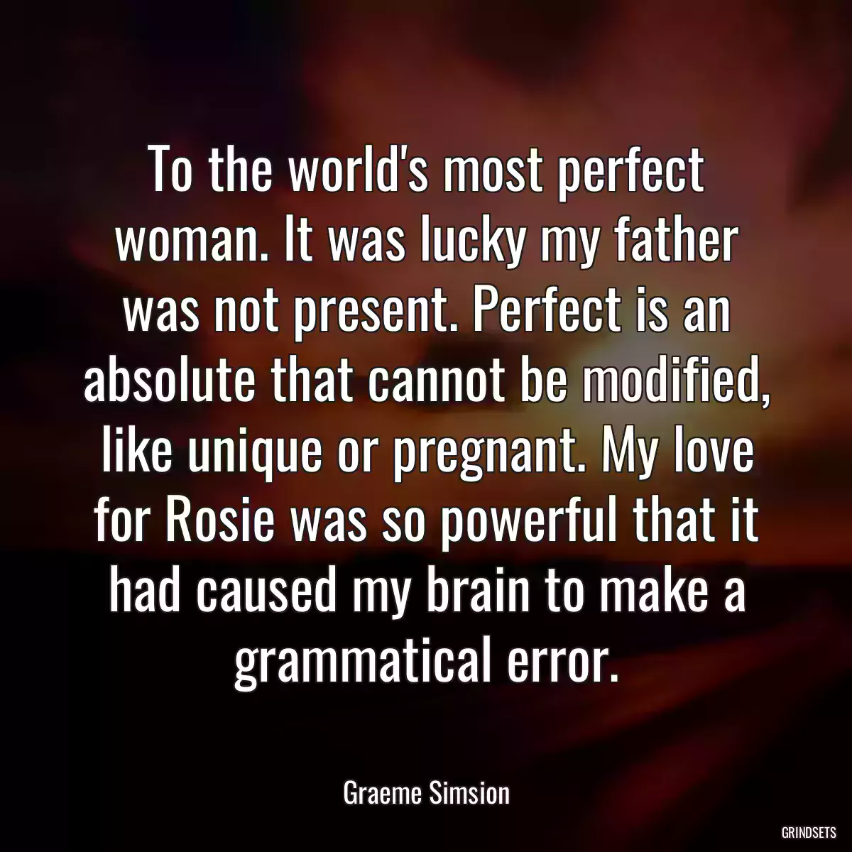 To the world\'s most perfect woman. It was lucky my father was not present. Perfect is an absolute that cannot be modified, like unique or pregnant. My love for Rosie was so powerful that it had caused my brain to make a grammatical error.