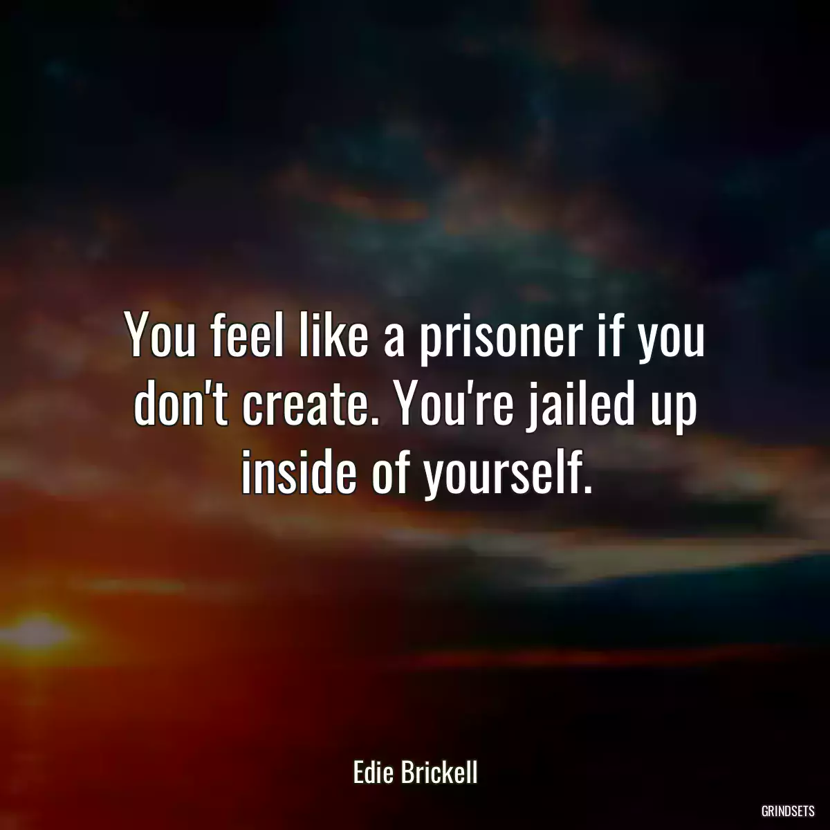 You feel like a prisoner if you don\'t create. You\'re jailed up inside of yourself.