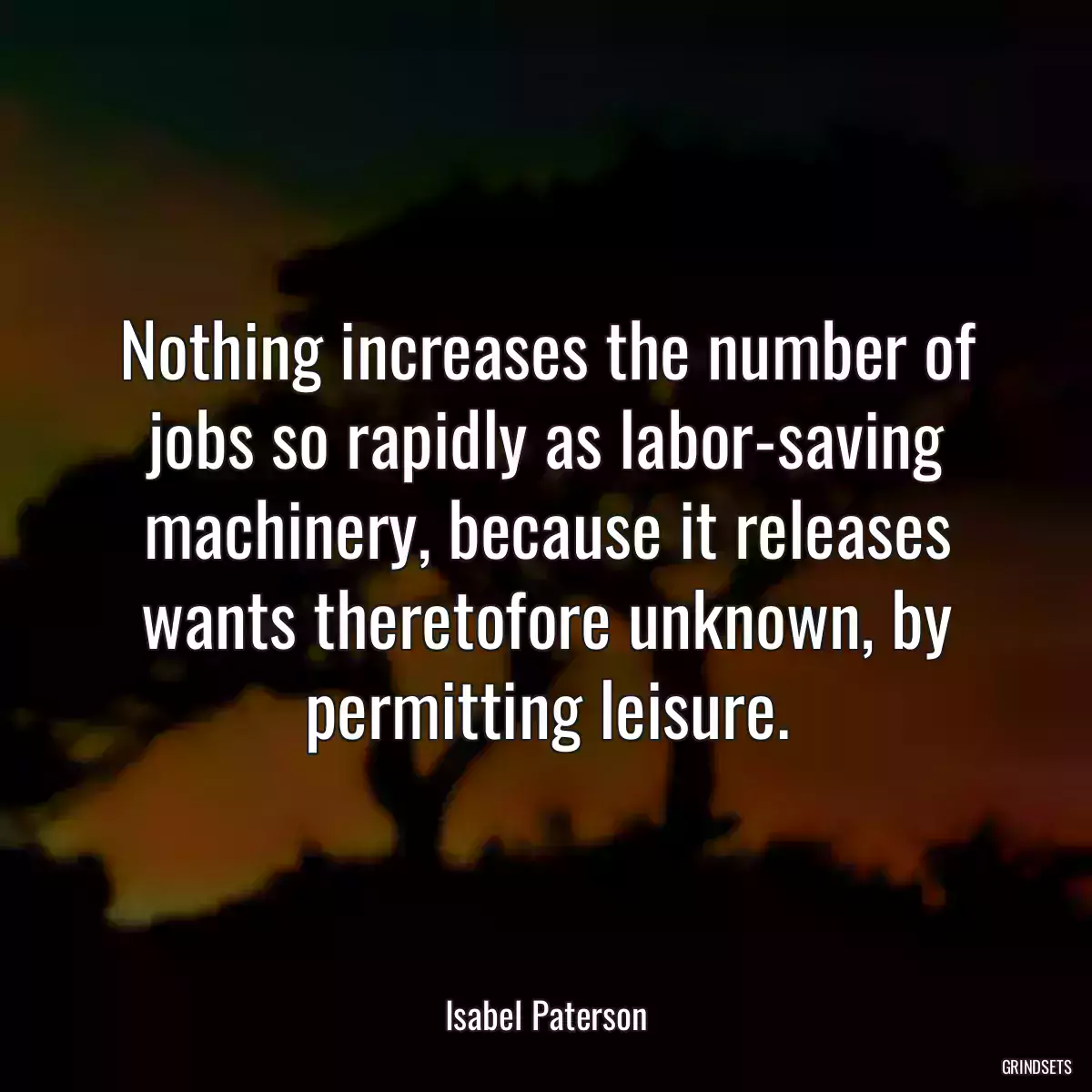 Nothing increases the number of jobs so rapidly as labor-saving machinery, because it releases wants theretofore unknown, by permitting leisure.