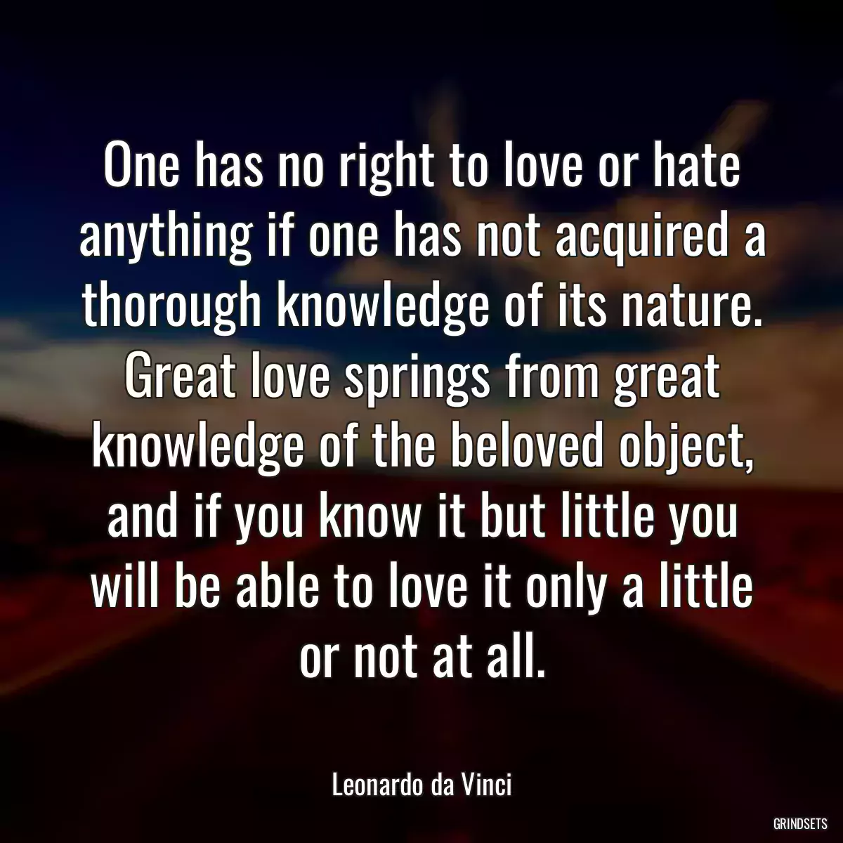 One has no right to love or hate anything if one has not acquired a thorough knowledge of its nature. Great love springs from great knowledge of the beloved object, and if you know it but little you will be able to love it only a little or not at all.