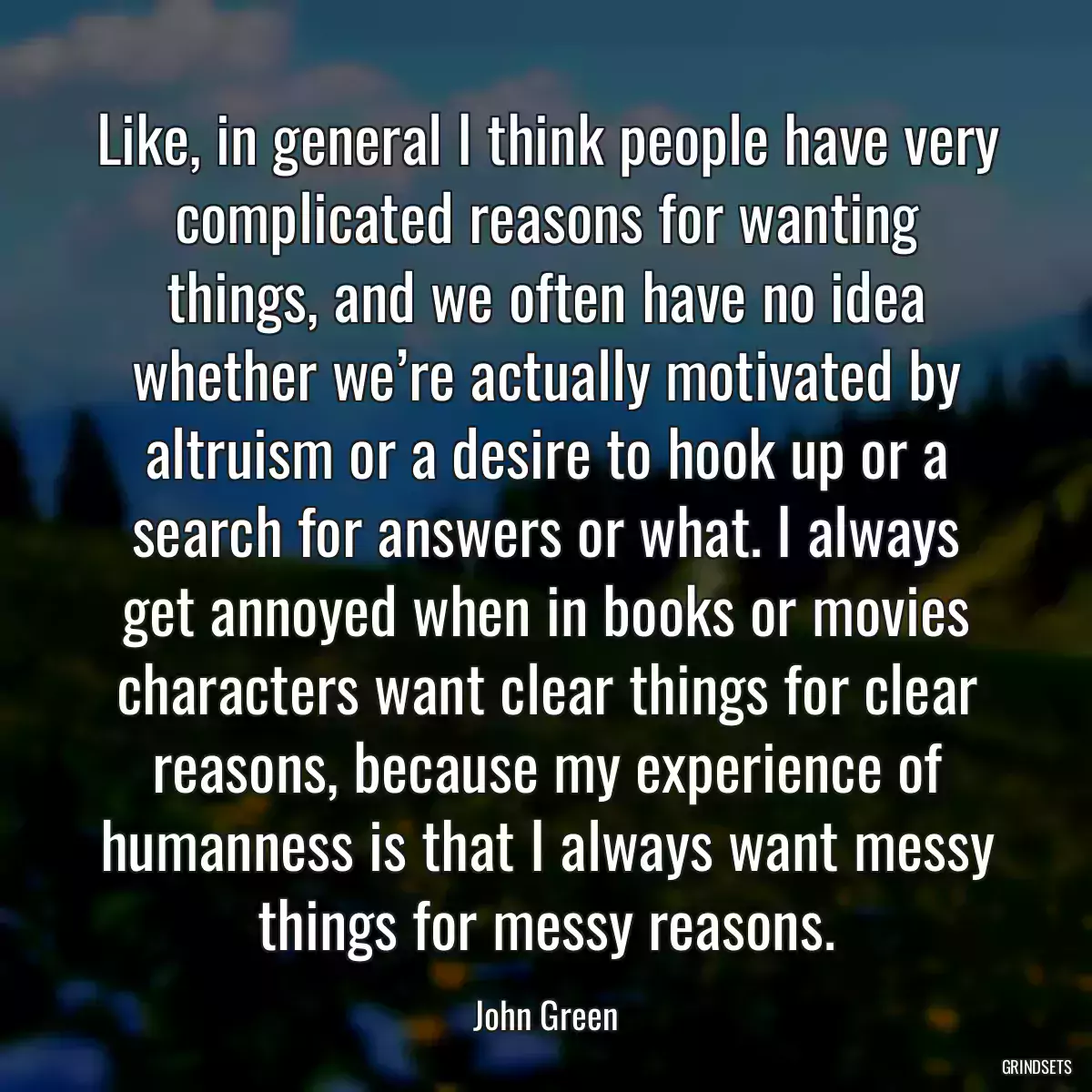 Like, in general I think people have very complicated reasons for wanting things, and we often have no idea whether we’re actually motivated by altruism or a desire to hook up or a search for answers or what. I always get annoyed when in books or movies characters want clear things for clear reasons, because my experience of humanness is that I always want messy things for messy reasons.