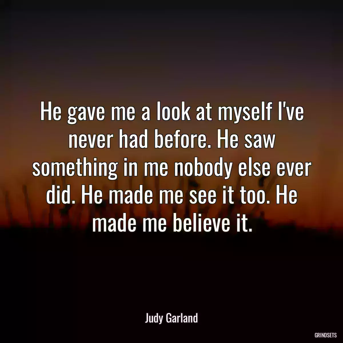 He gave me a look at myself I\'ve never had before. He saw something in me nobody else ever did. He made me see it too. He made me believe it.