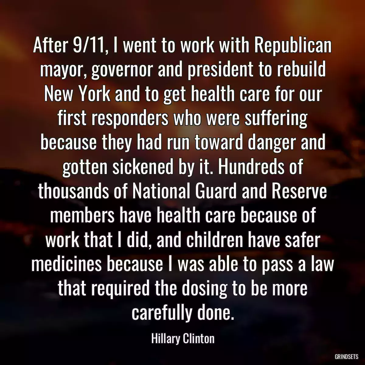 After 9/11, I went to work with Republican mayor, governor and president to rebuild New York and to get health care for our first responders who were suffering because they had run toward danger and gotten sickened by it. Hundreds of thousands of National Guard and Reserve members have health care because of work that I did, and children have safer medicines because I was able to pass a law that required the dosing to be more carefully done.