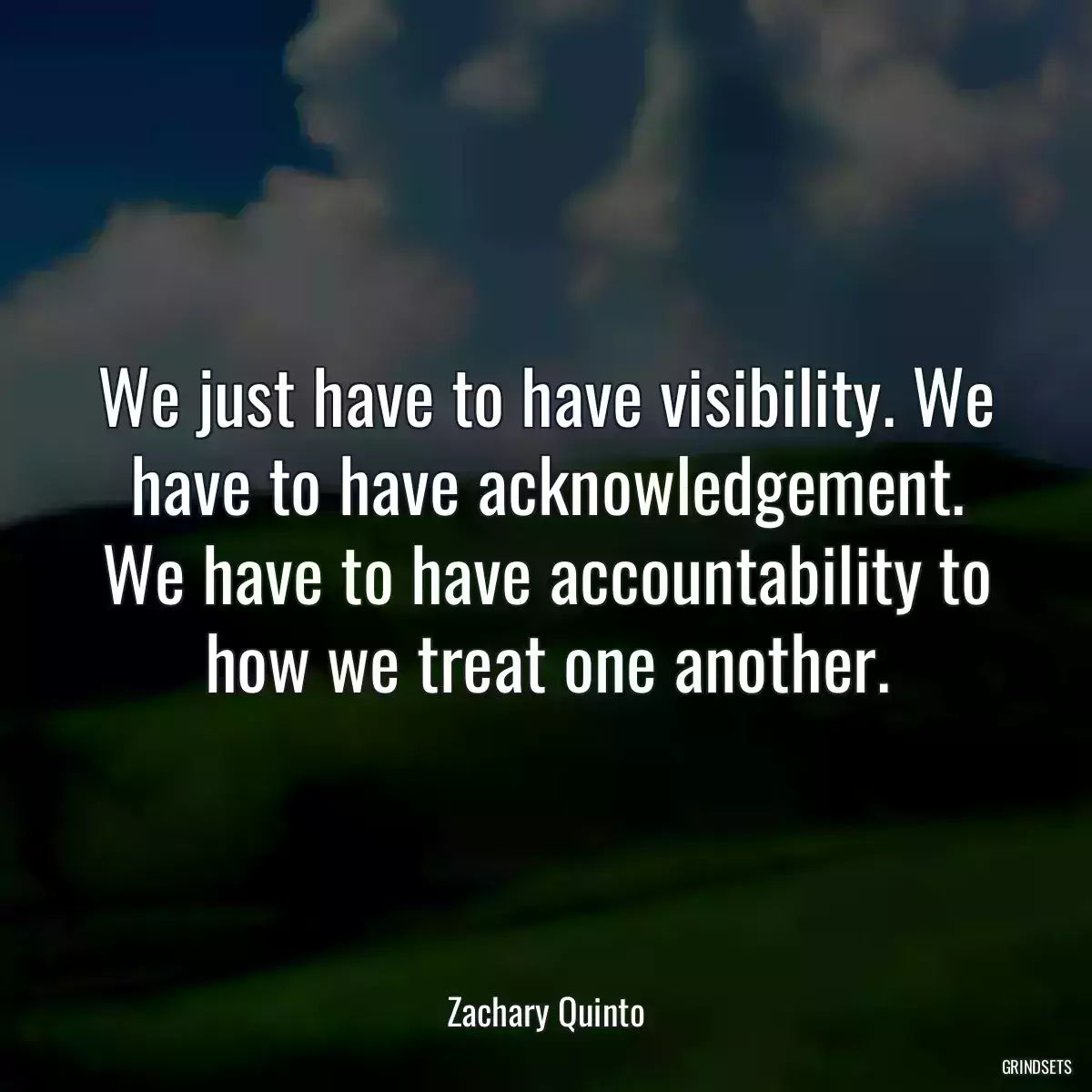 We just have to have visibility. We have to have acknowledgement. We have to have accountability to how we treat one another.