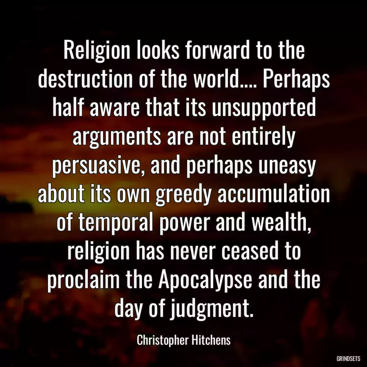 Religion looks forward to the destruction of the world.... Perhaps half aware that its unsupported arguments are not entirely persuasive, and perhaps uneasy about its own greedy accumulation of temporal power and wealth, religion has never ceased to proclaim the Apocalypse and the day of judgment.