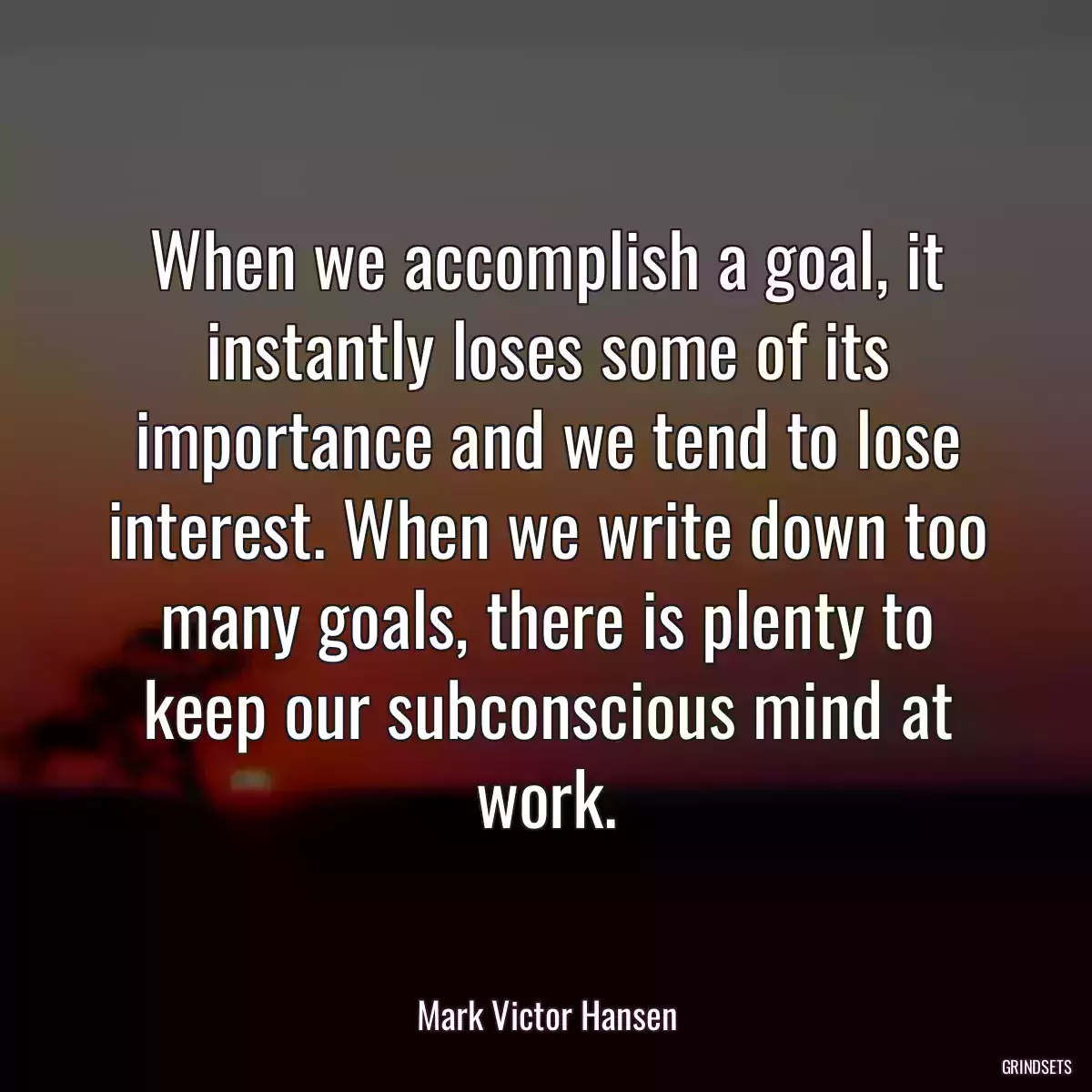 When we accomplish a goal, it instantly loses some of its importance and we tend to lose interest. When we write down too many goals, there is plenty to keep our subconscious mind at work.