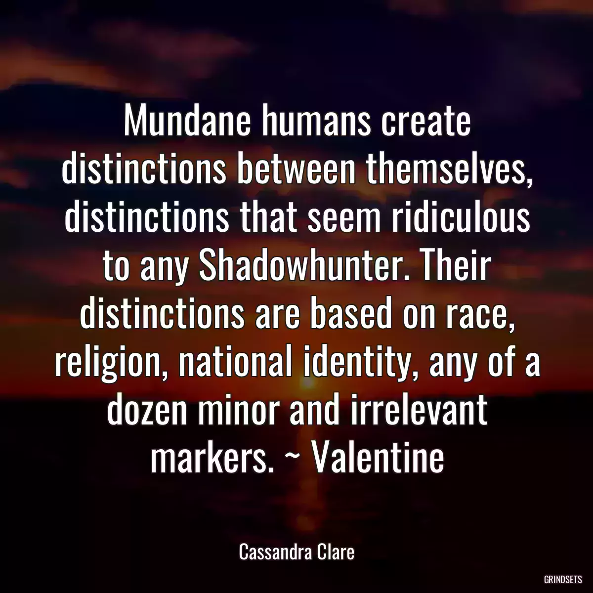 Mundane humans create distinctions between themselves, distinctions that seem ridiculous to any Shadowhunter. Their distinctions are based on race, religion, national identity, any of a dozen minor and irrelevant markers. ~ Valentine