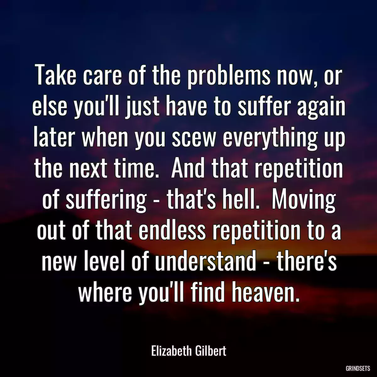 Take care of the problems now, or else you\'ll just have to suffer again later when you scew everything up the next time.  And that repetition of suffering - that\'s hell.  Moving out of that endless repetition to a new level of understand - there\'s where you\'ll find heaven.