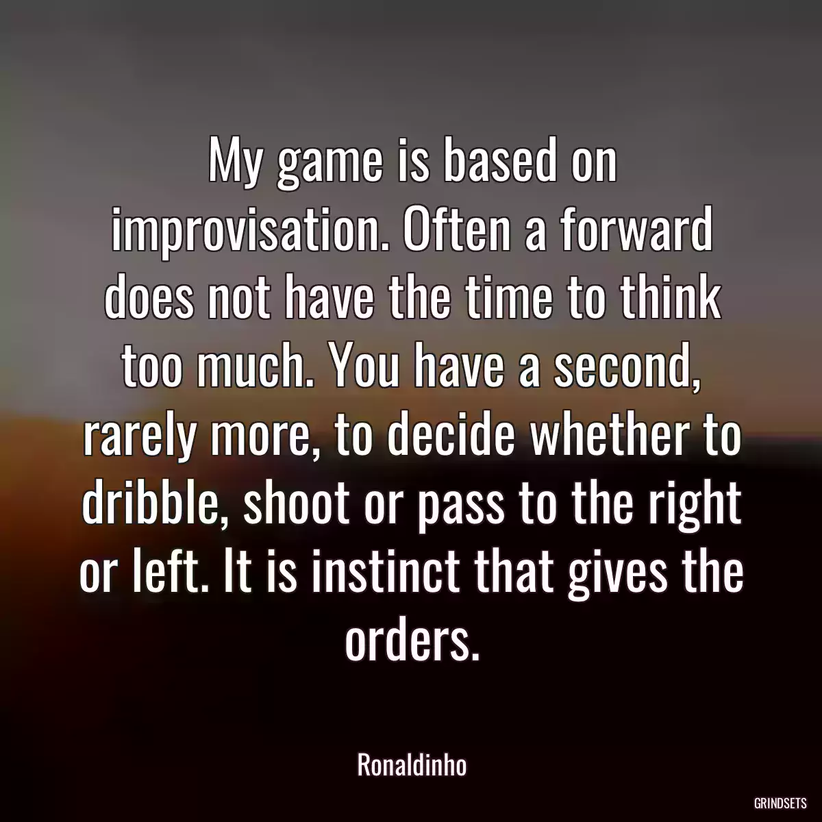 My game is based on improvisation. Often a forward does not have the time to think too much. You have a second, rarely more, to decide whether to dribble, shoot or pass to the right or left. It is instinct that gives the orders.