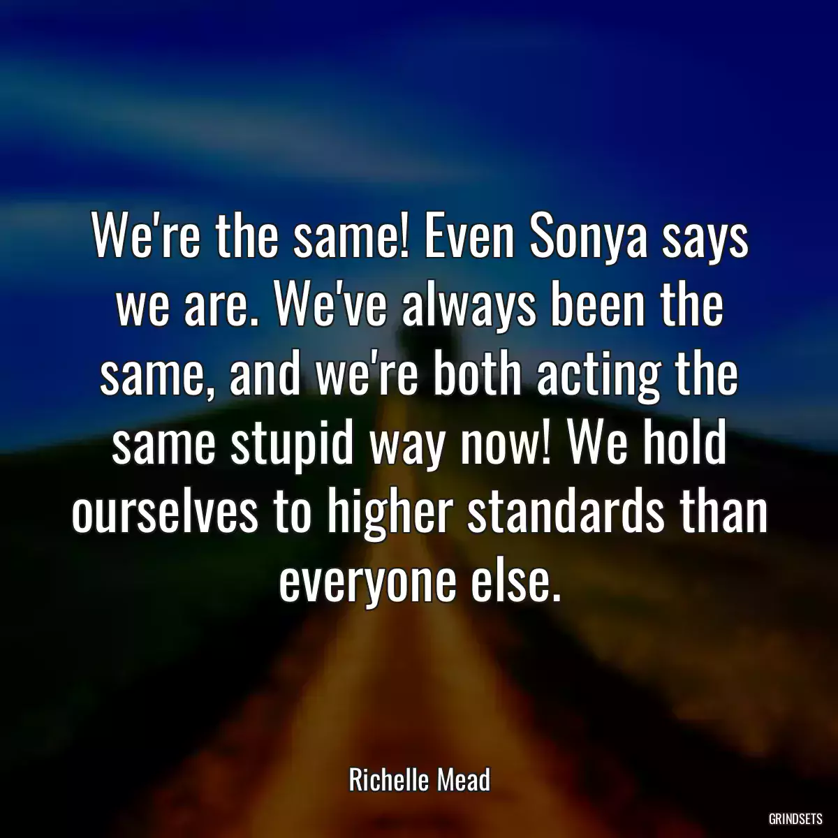 We\'re the same! Even Sonya says we are. We\'ve always been the same, and we\'re both acting the same stupid way now! We hold ourselves to higher standards than everyone else.