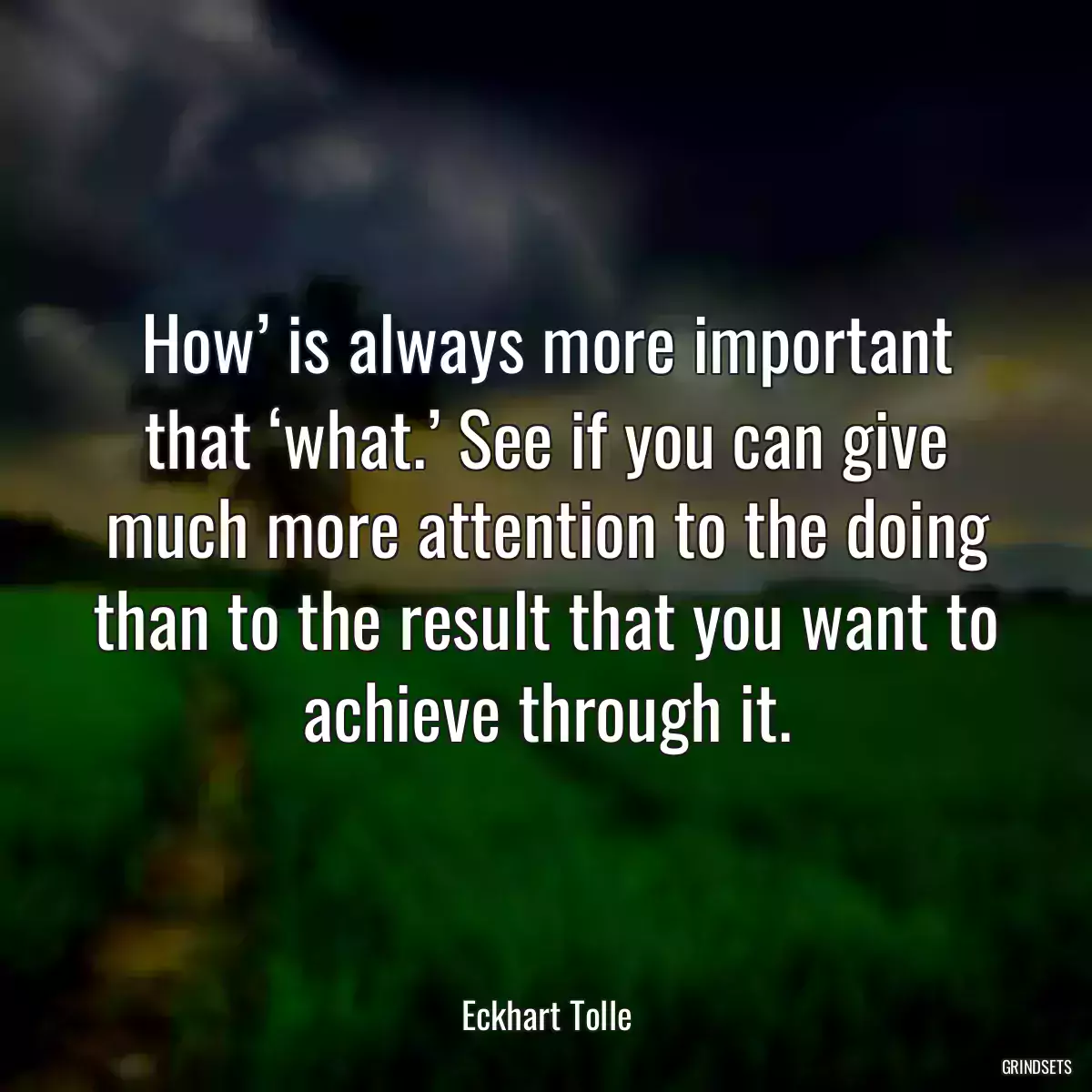 How’ is always more important that ‘what.’ See if you can give much more attention to the doing than to the result that you want to achieve through it.