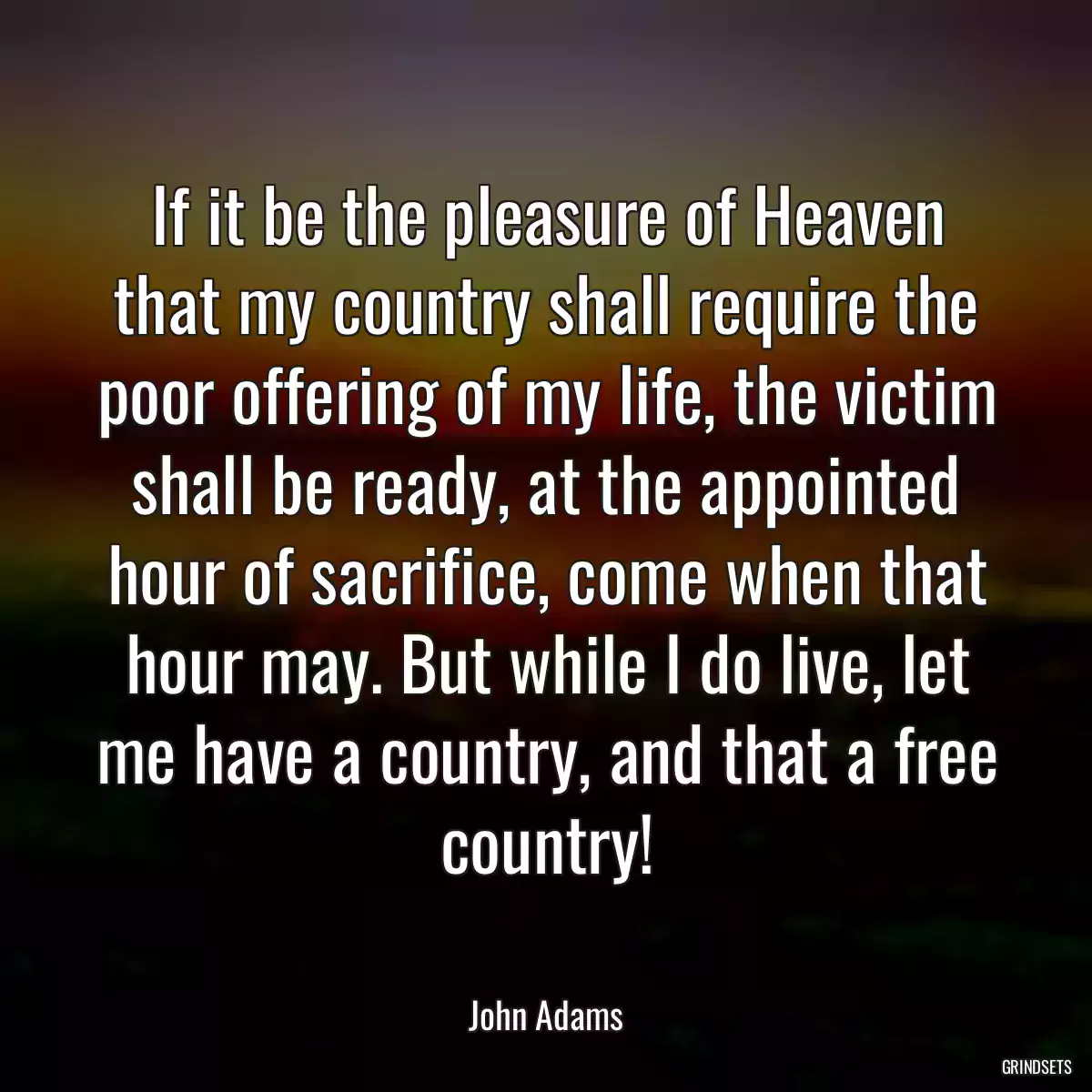 If it be the pleasure of Heaven that my country shall require the poor offering of my life, the victim shall be ready, at the appointed hour of sacrifice, come when that hour may. But while I do live, let me have a country, and that a free country!