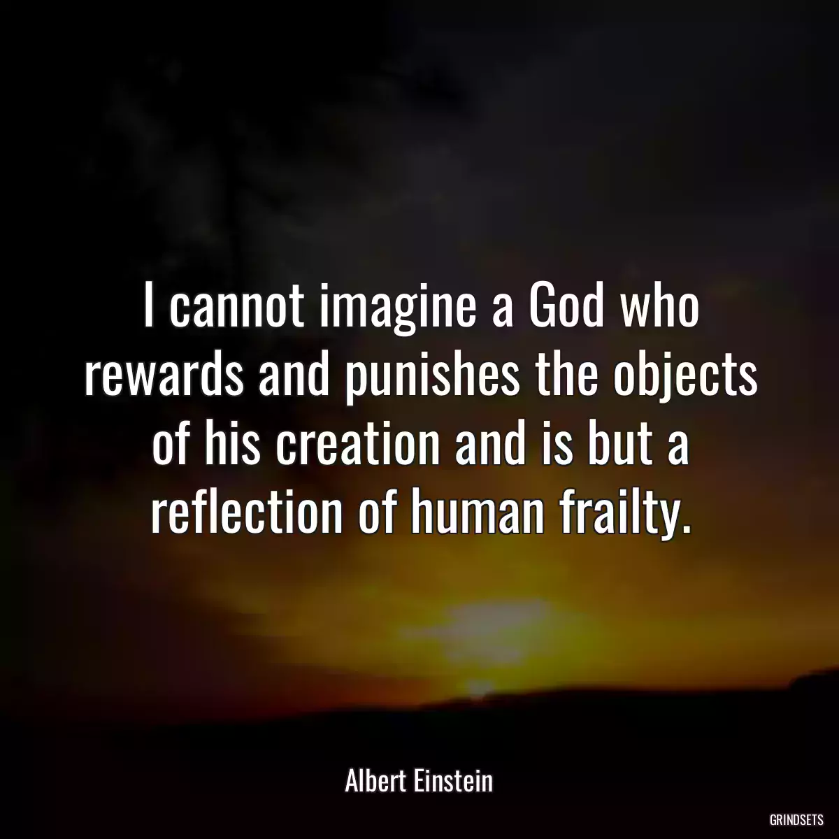 I cannot imagine a God who rewards and punishes the objects of his creation and is but a reflection of human frailty.