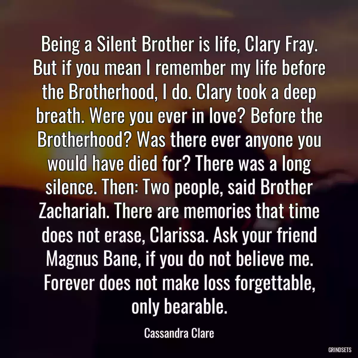 Being a Silent Brother is life, Clary Fray. But if you mean I remember my life before the Brotherhood, I do. Clary took a deep breath. Were you ever in love? Before the Brotherhood? Was there ever anyone you would have died for? There was a long silence. Then: Two people, said Brother Zachariah. There are memories that time does not erase, Clarissa. Ask your friend Magnus Bane, if you do not believe me. Forever does not make loss forgettable, only bearable.