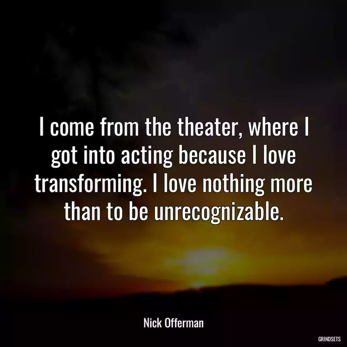 I come from the theater, where I got into acting because I love transforming. I love nothing more than to be unrecognizable.