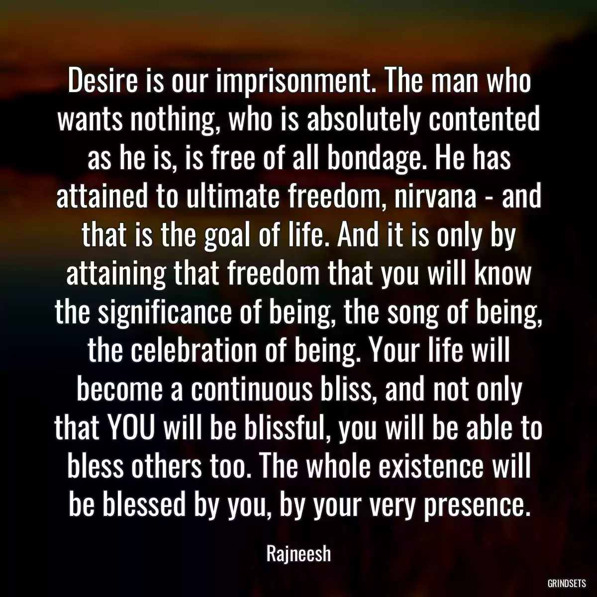 Desire is our imprisonment. The man who wants nothing, who is absolutely contented as he is, is free of all bondage. He has attained to ultimate freedom, nirvana - and that is the goal of life. And it is only by attaining that freedom that you will know the significance of being, the song of being, the celebration of being. Your life will become a continuous bliss, and not only that YOU will be blissful, you will be able to bless others too. The whole existence will be blessed by you, by your very presence.