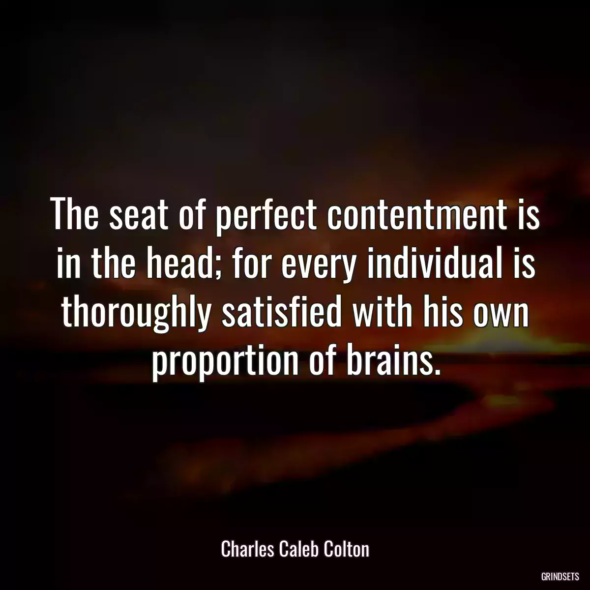 The seat of perfect contentment is in the head; for every individual is thoroughly satisfied with his own proportion of brains.